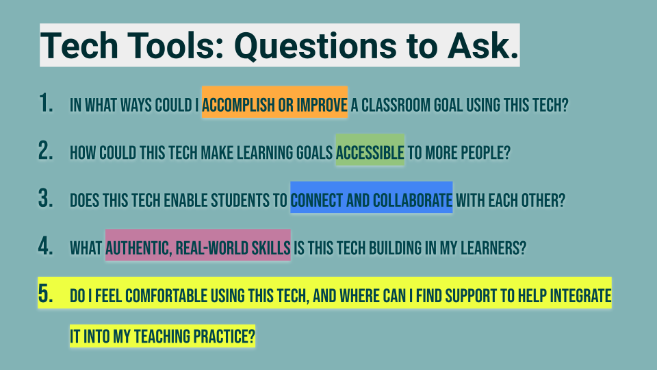 1. In what ways could I accomplish or improve a classroom goal using this tech?
2. How could this tech make learning goals accessible to more people?
3. Does this tech enable students to connect and collaborate with each other?
4. What authentic, real-world skills is this tech building in my learners?
5. Do I feel comfortable using this tech, and where can I find support to help integrate it into my teaching practice?
